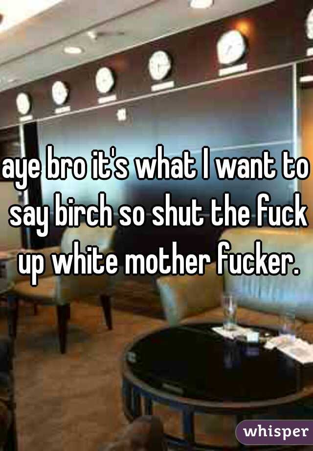 aye bro it's what I want to say birch so shut the fuck up white mother fucker.