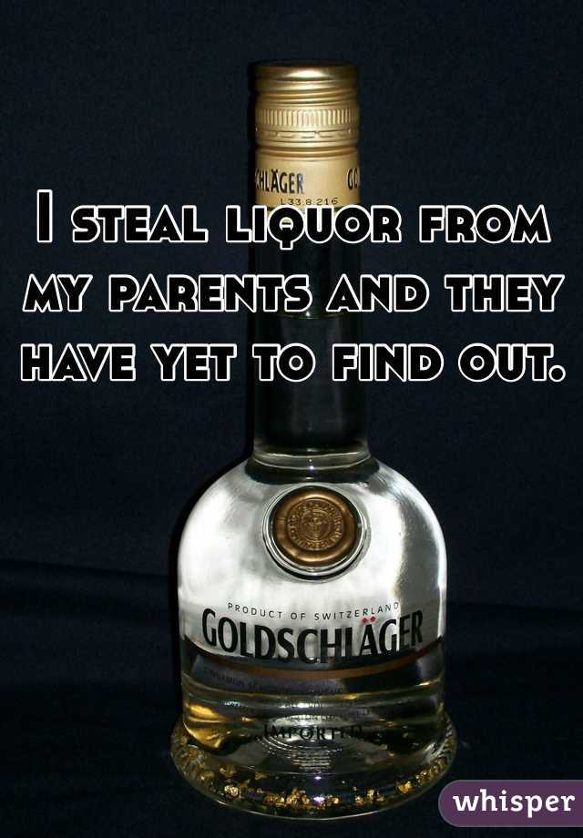 I steal liquor from my parents and they have yet to find out. 