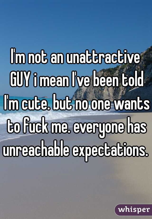 I'm not an unattractive GUY i mean I've been told I'm cute. but no one wants to fuck me. everyone has unreachable expectations.  