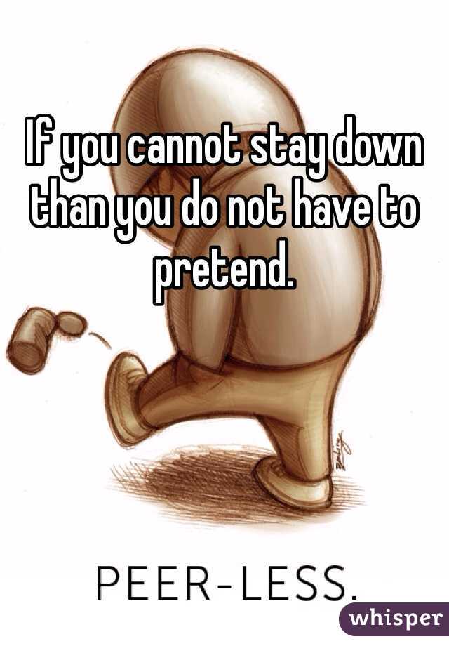 If you cannot stay down than you do not have to pretend. 