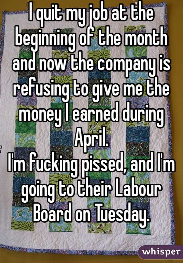 I quit my job at the beginning of the month and now the company is refusing to give me the money I earned during April. 
I'm fucking pissed, and I'm going to their Labour Board on Tuesday. 