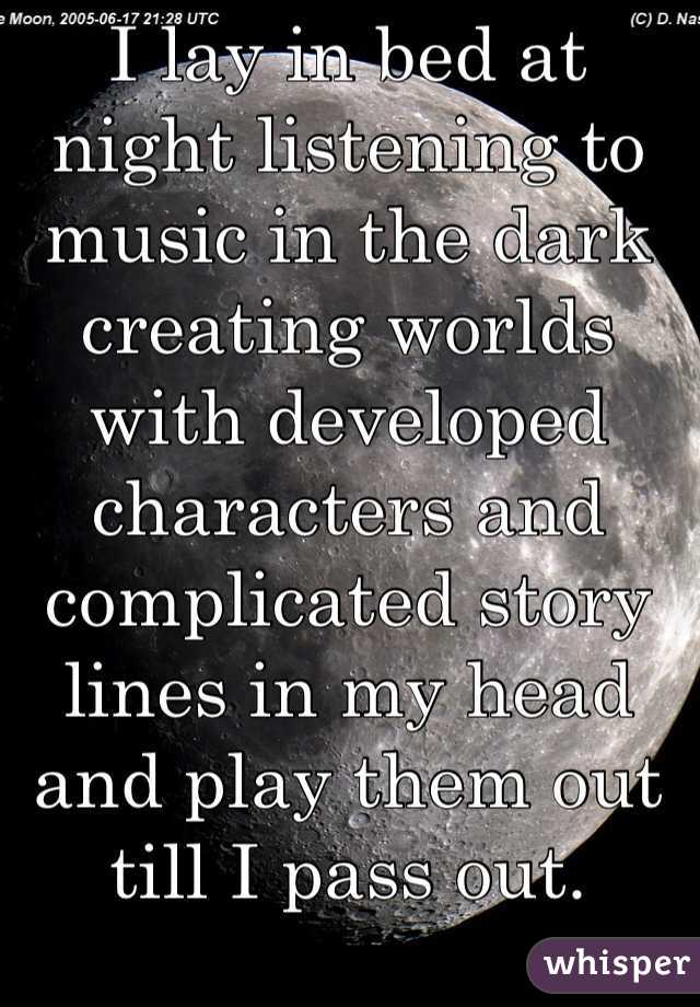 I lay in bed at night listening to music in the dark creating worlds with developed characters and complicated story lines in my head and play them out till I pass out.