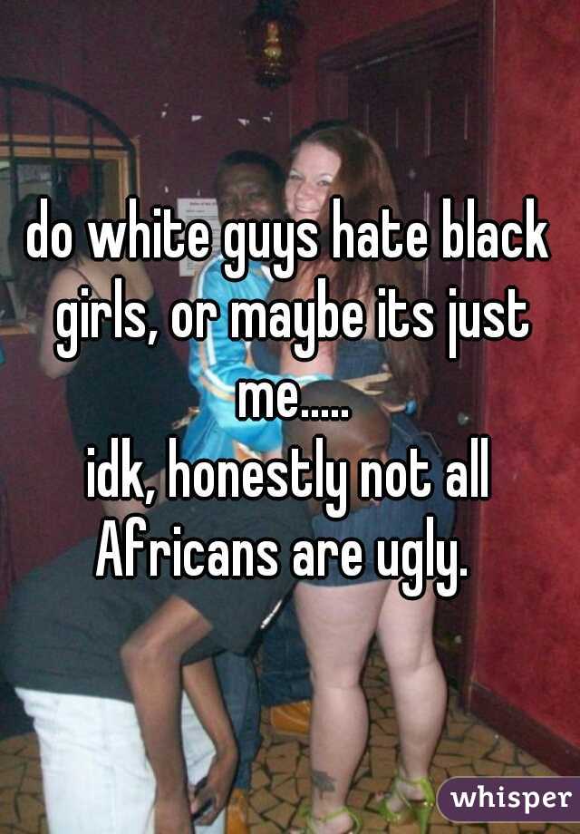 do white guys hate black girls, or maybe its just me.....
idk, honestly not all Africans are ugly.  