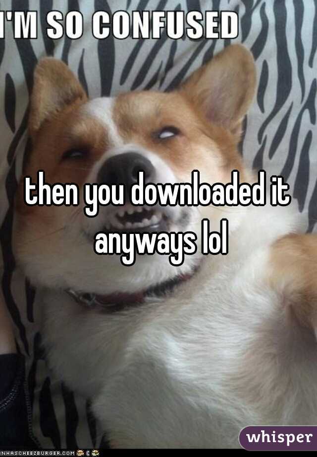 then you downloaded it anyways lol