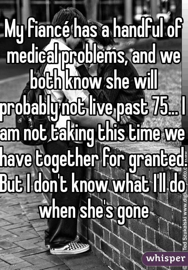 My fiancé has a handful of medical problems, and we both know she will probably not live past 75... I am not taking this time we have together for granted. But I don't know what I'll do when she's gone