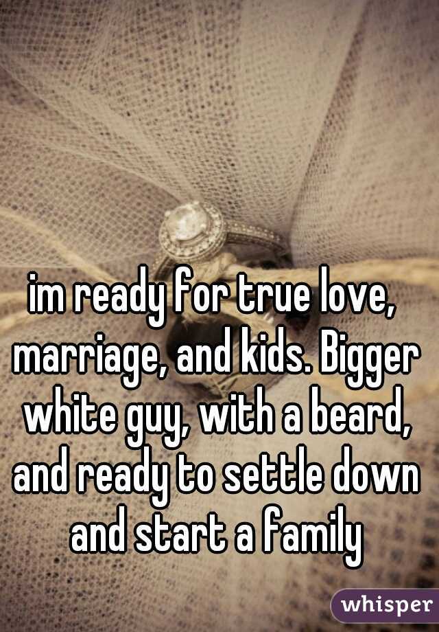 im ready for true love, marriage, and kids. Bigger white guy, with a beard, and ready to settle down and start a family