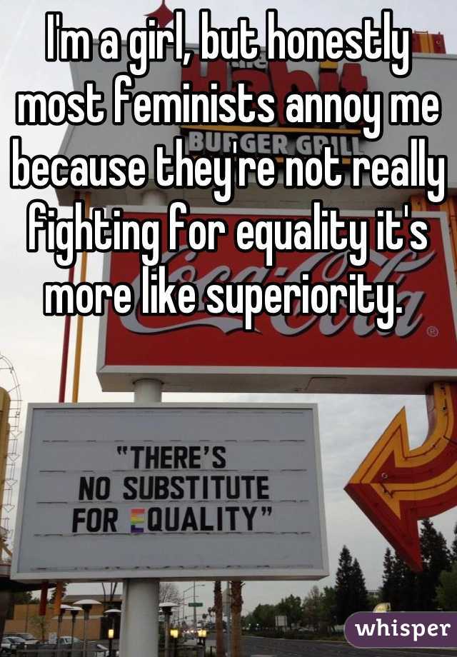 I'm a girl, but honestly most feminists annoy me because they're not really fighting for equality it's more like superiority. 