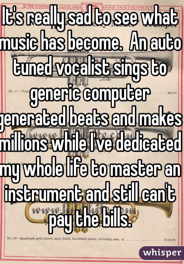 It's really sad to see what music has become.  An auto tuned vocalist sings to generic computer generated beats and makes millions while I've dedicated my whole life to master an instrument and still can't pay the bills.