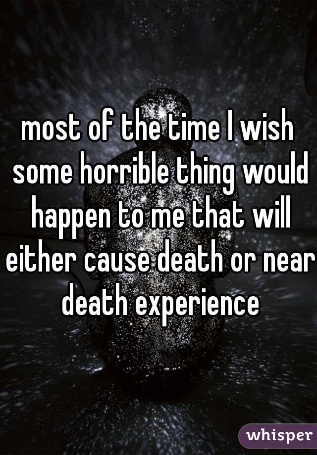 most of the time I wish some horrible thing would happen to me that will either cause death or near death experience
