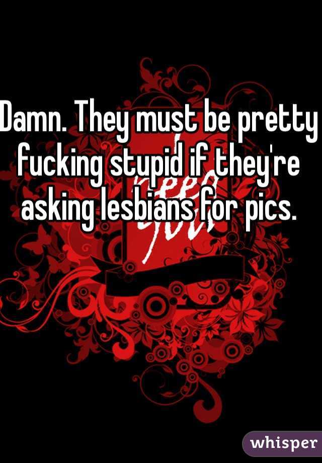 Damn. They must be pretty fucking stupid if they're asking lesbians for pics. 