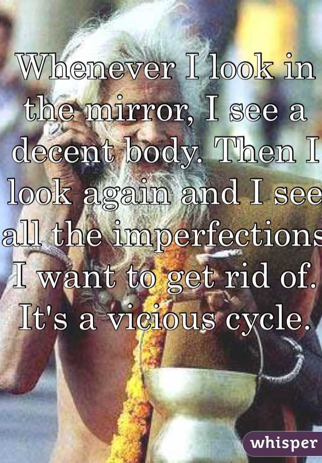 Whenever I look in the mirror, I see a decent body. Then I look again and I see all the imperfections I want to get rid of. It's a vicious cycle. 