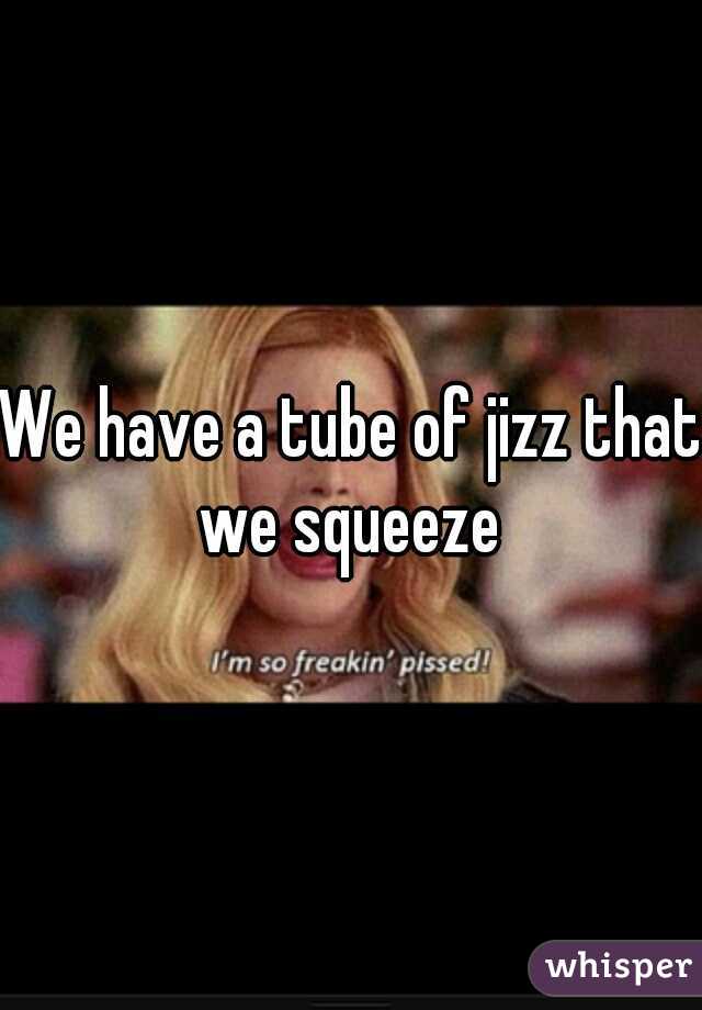 We have a tube of jizz that we squeeze 