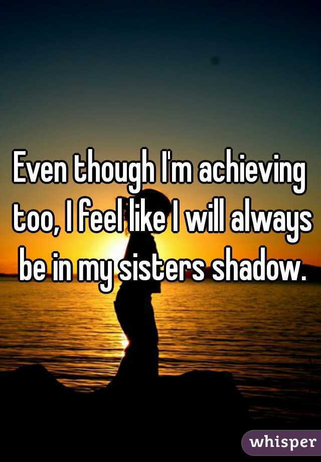 Even though I'm achieving too, I feel like I will always be in my sisters shadow.