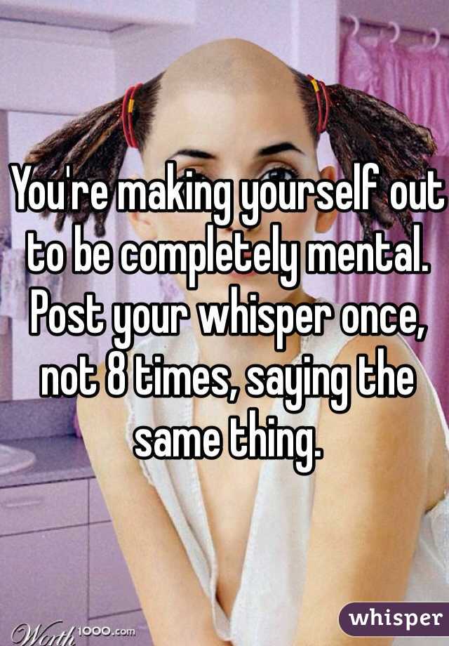 You're making yourself out to be completely mental. Post your whisper once, not 8 times, saying the same thing. 