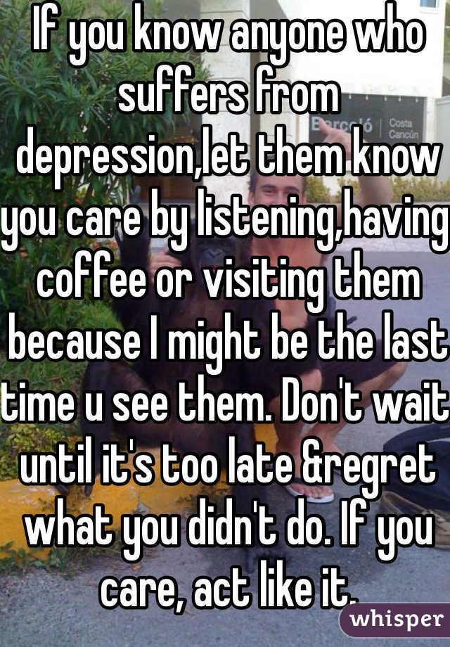 If you know anyone who suffers from depression,let them know you care by listening,having coffee or visiting them because I might be the last time u see them. Don't wait until it's too late &regret what you didn't do. If you care, act like it. 