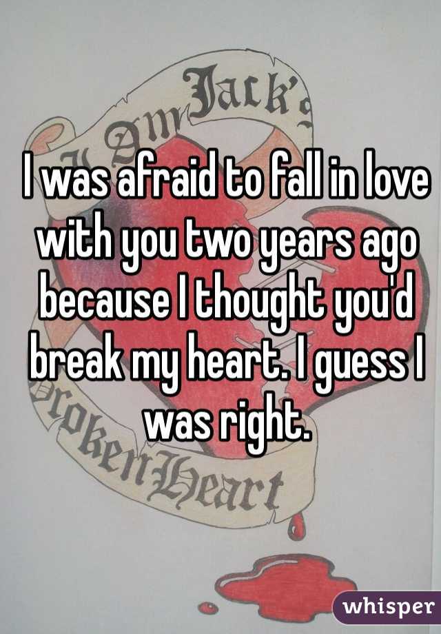 I was afraid to fall in love with you two years ago because I thought you'd break my heart. I guess I was right. 