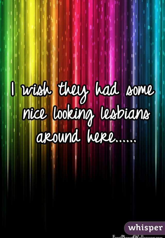 I wish they had some nice looking lesbians around here......