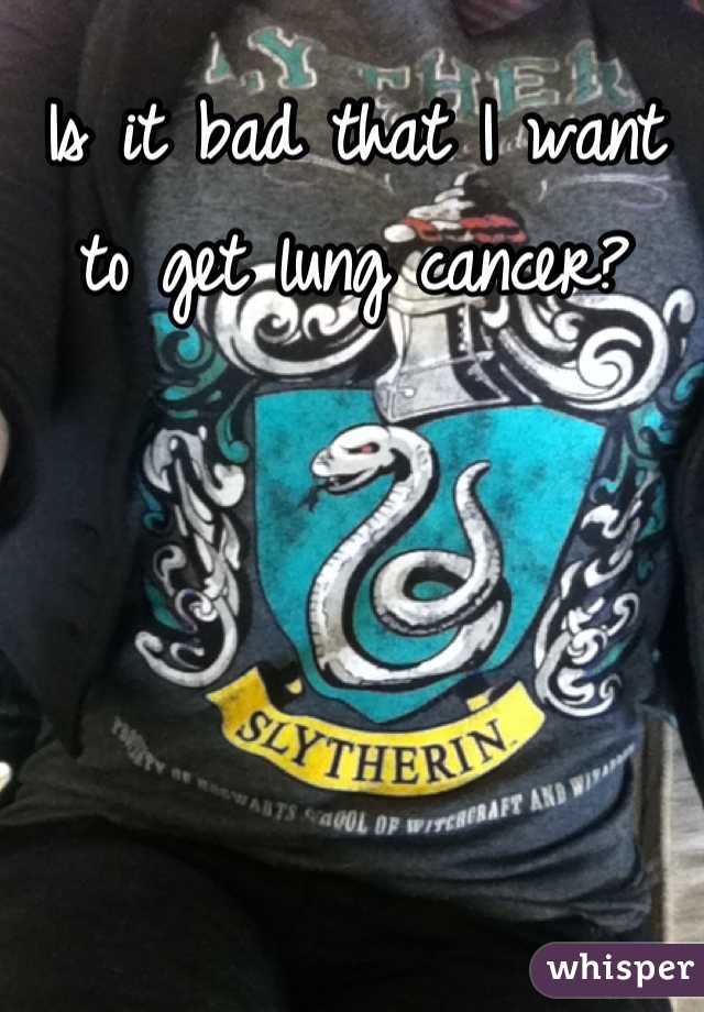 Is it bad that I want to get lung cancer?
