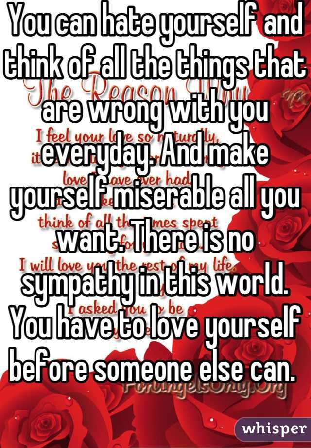 You can hate yourself and think of all the things that are wrong with you everyday. And make yourself miserable all you want. There is no sympathy in this world. You have to love yourself before someone else can. 