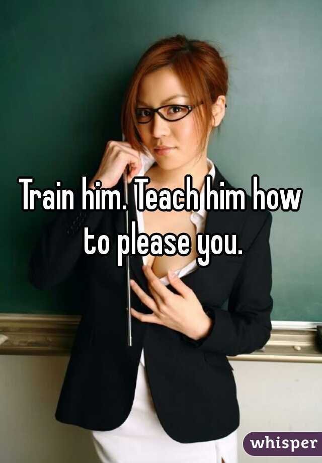 Train him. Teach him how to please you.