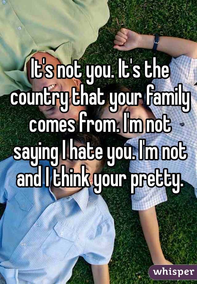 It's not you. It's the country that your family comes from. I'm not saying I hate you. I'm not and I think your pretty. 