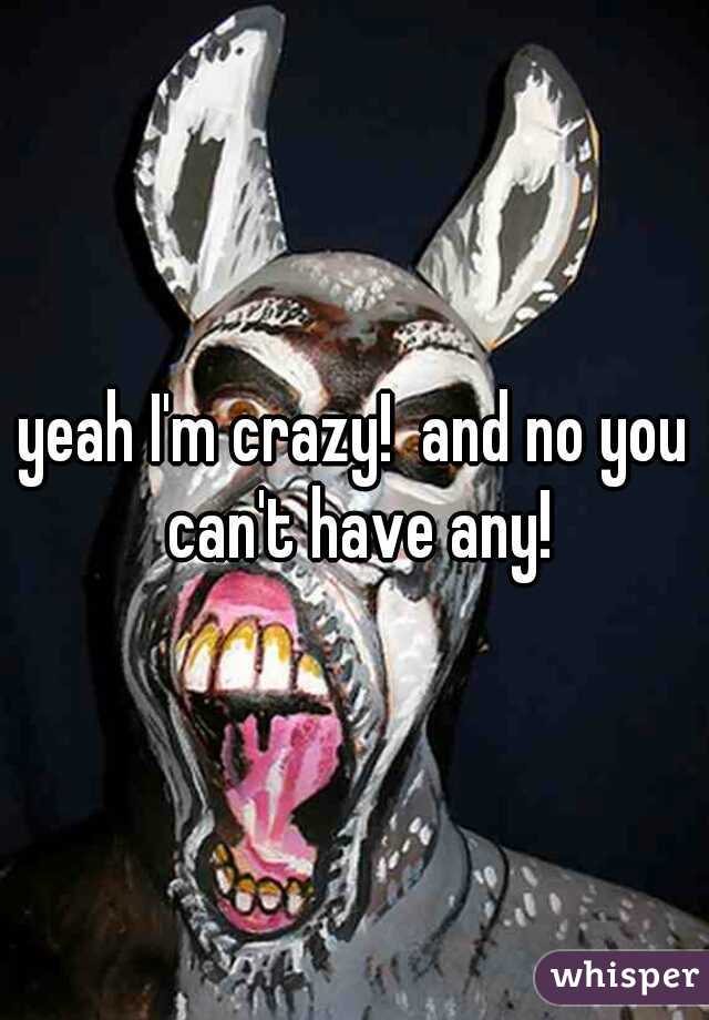 yeah I'm crazy!  and no you can't have any!