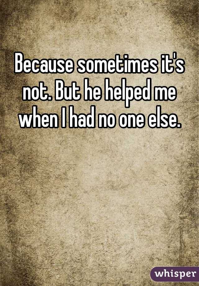 Because sometimes it's not. But he helped me when I had no one else. 