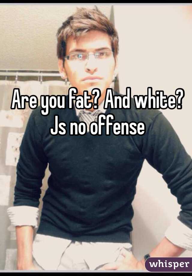 Are you fat? And white? Js no offense 