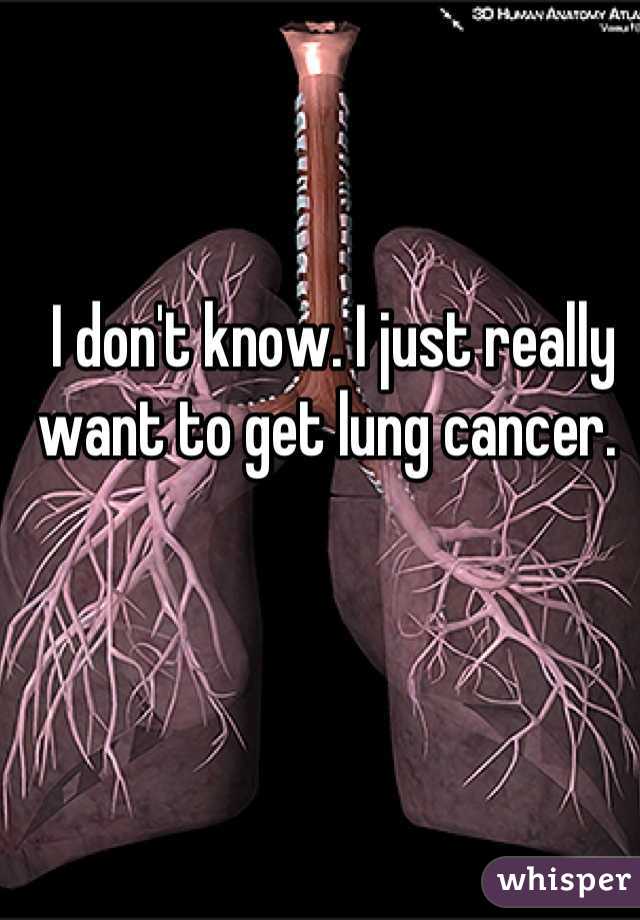 I don't know. I just really want to get lung cancer. 