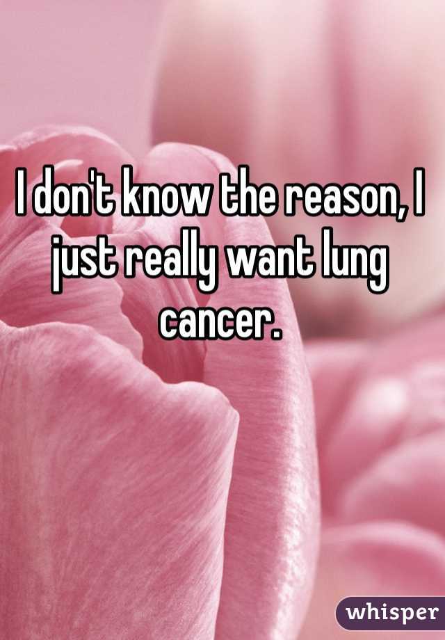 I don't know the reason, I just really want lung cancer.