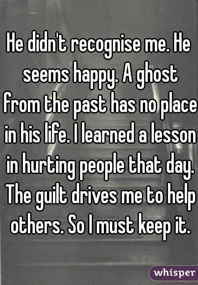 He didn't recognise me. He seems happy. A ghost from the past has no place in his life. I learned a lesson in hurting people that day. The guilt drives me to help others. So I must keep it.