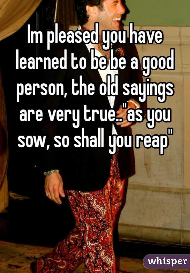 Im pleased you have learned to be be a good person, the old sayings are very true.."as you sow, so shall you reap" 
