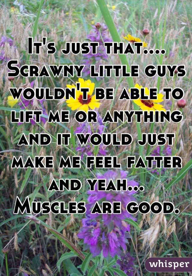 It's just that.... Scrawny little guys wouldn't be able to lift me or anything and it would just make me feel fatter and yeah...
Muscles are good.