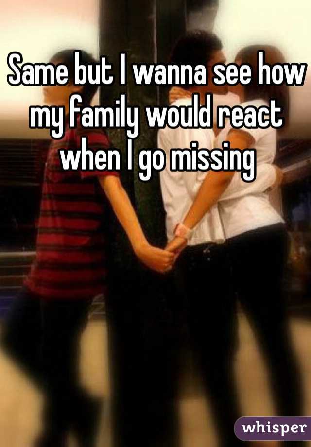 Same but I wanna see how my family would react when I go missing 