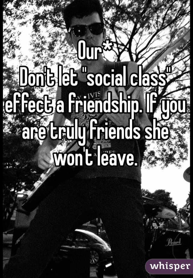 Our*
Don't let "social class" effect a friendship. If you are truly friends she won't leave. 