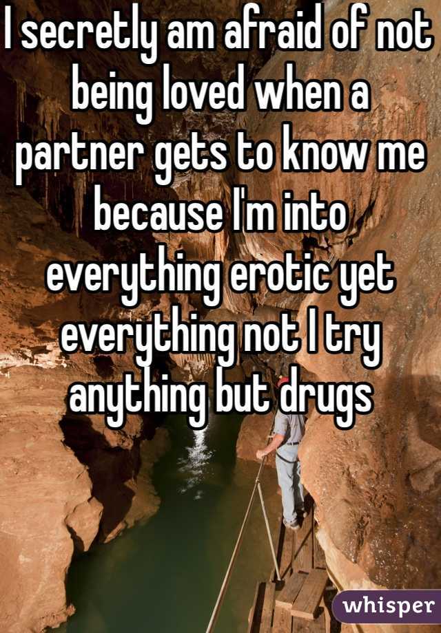 I secretly am afraid of not being loved when a partner gets to know me because I'm into everything erotic yet everything not I try anything but drugs