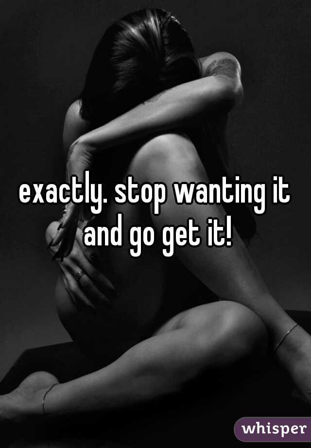 exactly. stop wanting it and go get it!