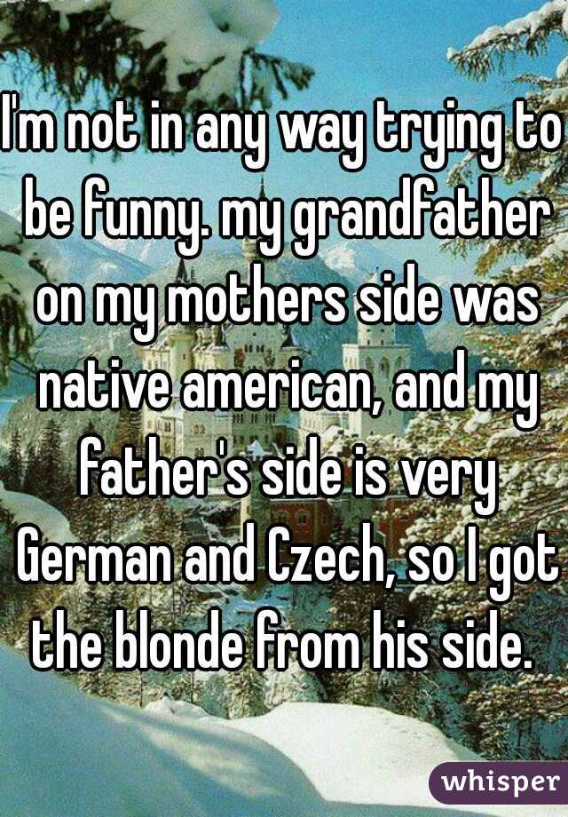 I'm not in any way trying to be funny. my grandfather on my mothers side was native american, and my father's side is very German and Czech, so I got the blonde from his side. 