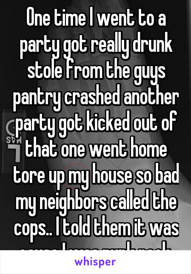 One time I went to a party got really drunk stole from the guys pantry crashed another party got kicked out of that one went home tore up my house so bad my neighbors called the cops.. I told them it was cause I was punk rock 