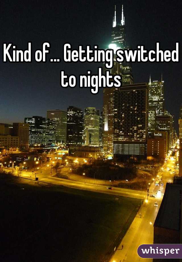 Kind of... Getting switched to nights