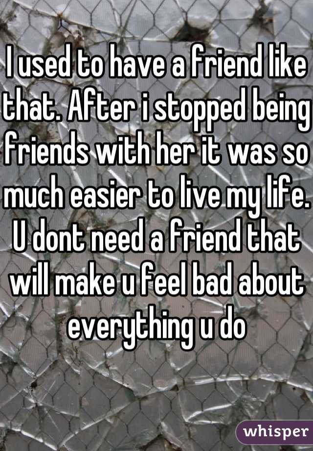 I used to have a friend like that. After i stopped being friends with her it was so much easier to live my life. U dont need a friend that will make u feel bad about everything u do