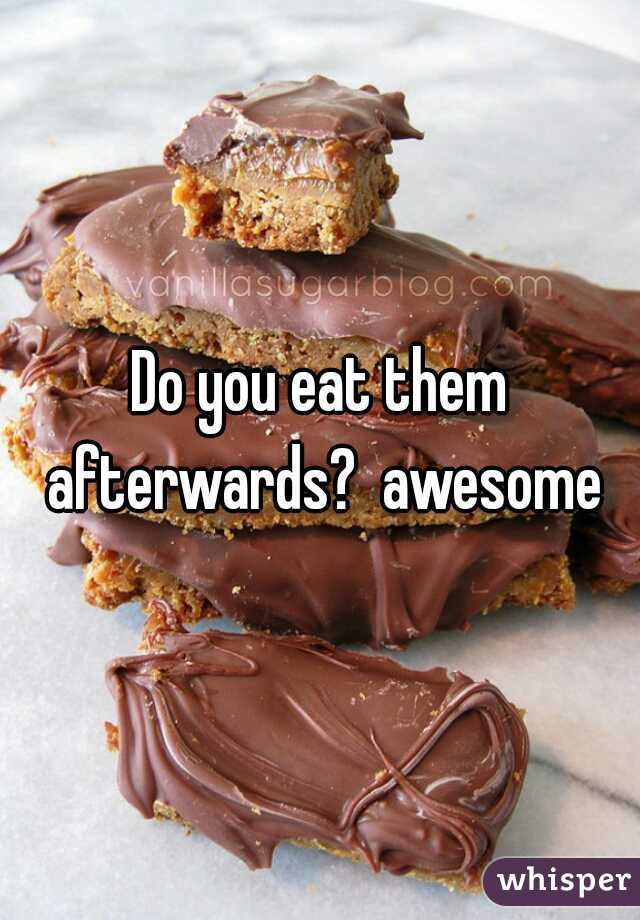 Do you eat them afterwards?  awesome