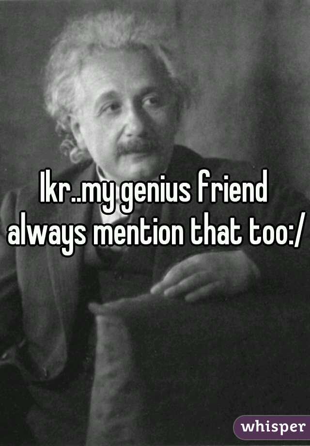Ikr..my genius friend always mention that too:/