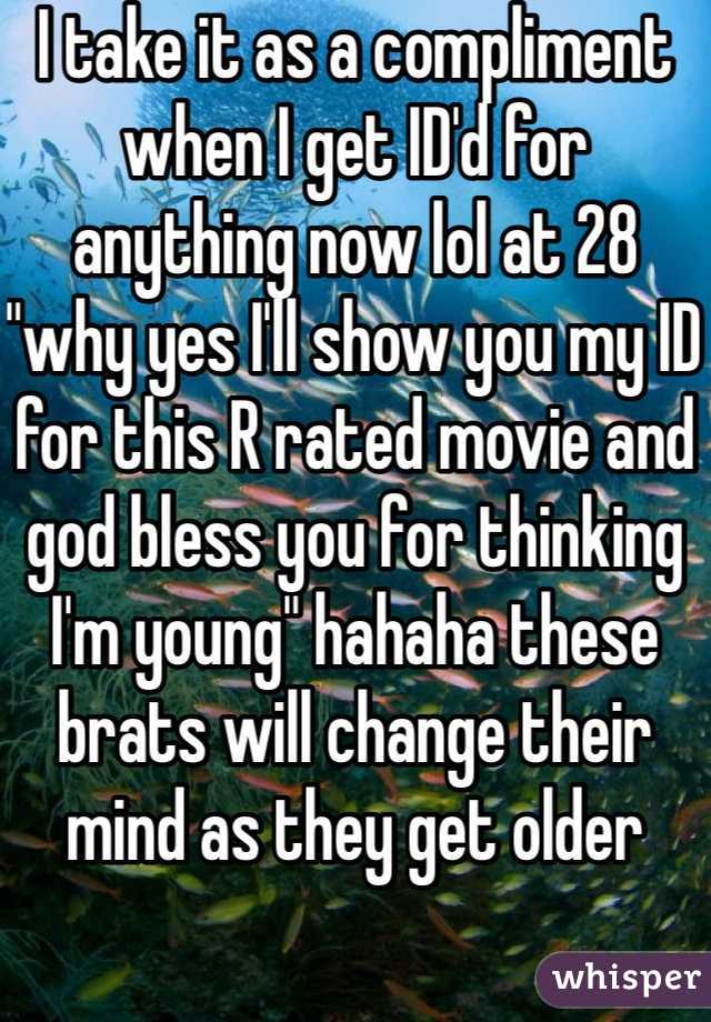 I take it as a compliment when I get ID'd for anything now lol at 28 "why yes I'll show you my ID for this R rated movie and god bless you for thinking I'm young" hahaha these brats will change their mind as they get older