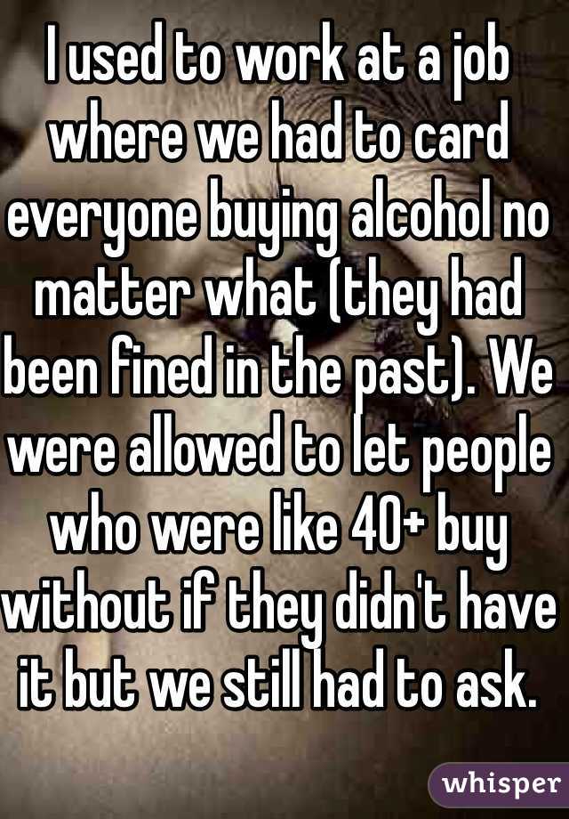 I used to work at a job where we had to card everyone buying alcohol no matter what (they had been fined in the past). We were allowed to let people who were like 40+ buy without if they didn't have it but we still had to ask.