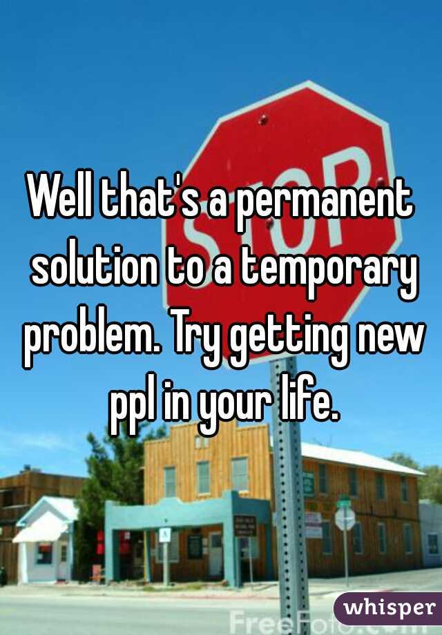 Well that's a permanent solution to a temporary problem. Try getting new ppl in your life.