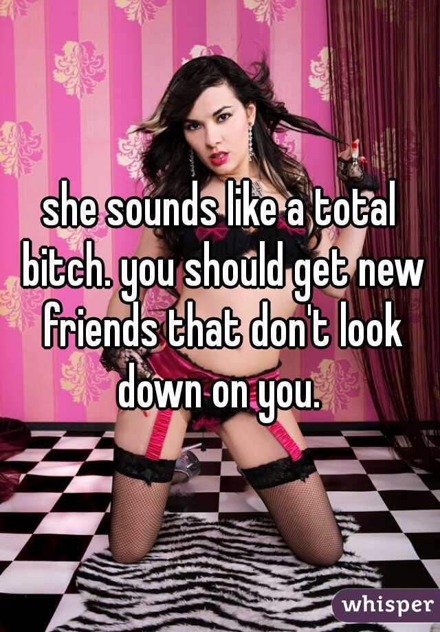 she sounds like a total bitch. you should get new friends that don't look down on you. 