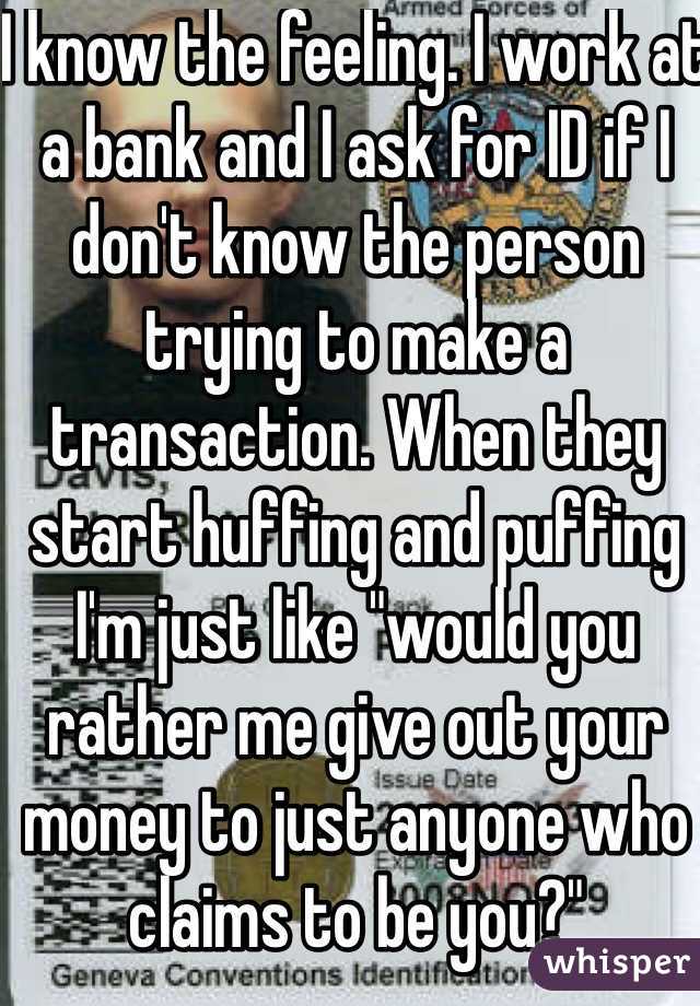 I know the feeling. I work at a bank and I ask for ID if I don't know the person trying to make a transaction. When they start huffing and puffing I'm just like "would you rather me give out your money to just anyone who claims to be you?"