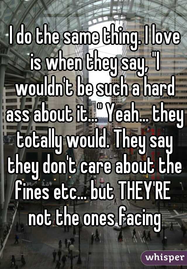  I do the same thing. I love is when they say, "I wouldn't be such a hard ass about it..." Yeah... they totally would. They say they don't care about the fines etc... but THEY'RE  not the ones facing