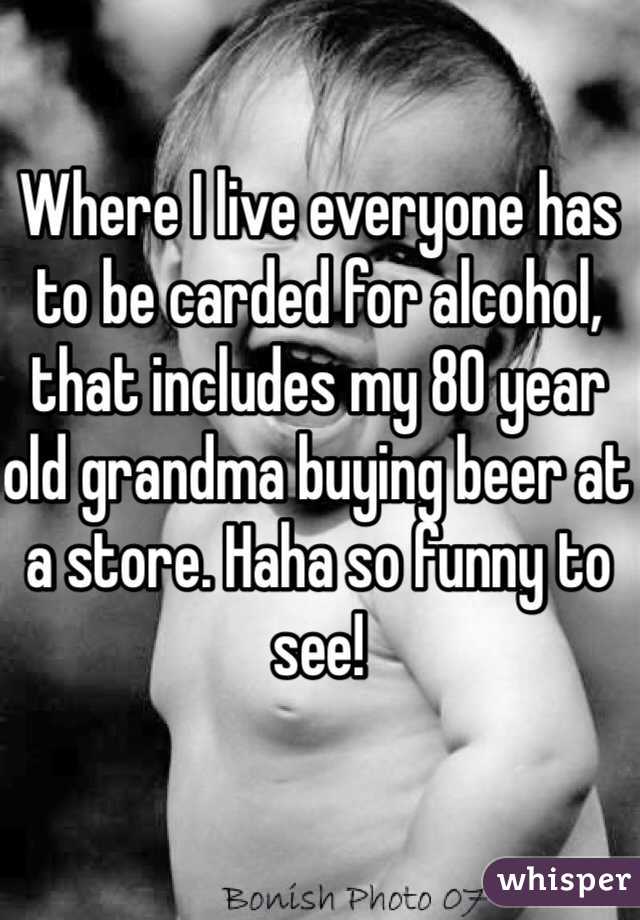 Where I live everyone has to be carded for alcohol, that includes my 80 year old grandma buying beer at a store. Haha so funny to see!